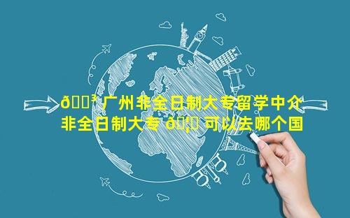 🐳 广州非全日制大专留学中介 非全日制大专 🦆 可以去哪个国家留学